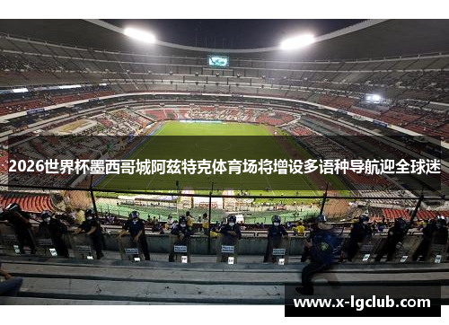 2026世界杯墨西哥城阿兹特克体育场将增设多语种导航迎全球迷