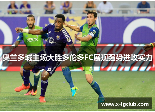 奥兰多城主场大胜多伦多FC展现强势进攻实力 奥兰多城主场大胜多伦多FC展现强势进攻实力
