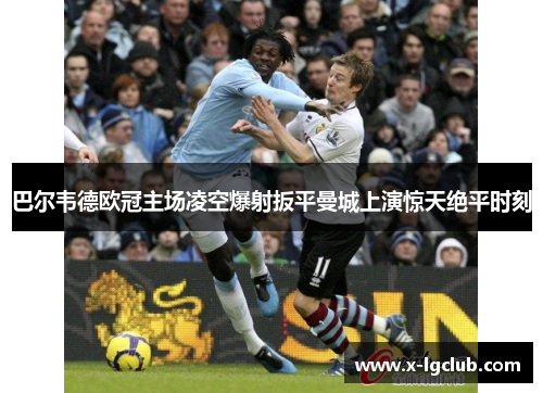 巴尔韦德欧冠主场凌空爆射扳平曼城上演惊天绝平时刻 巴尔韦德欧冠主场凌空爆射扳平曼城上演惊天绝平时刻